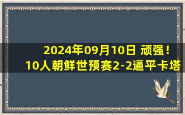 2024年09月10日 顽强！10人朝鲜世预赛2-2逼平卡塔尔，朝鲜少打1人长达70分钟